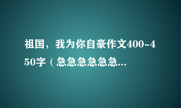 祖国，我为你自豪作文400~450字（急急急急急急急急急急急急急急急急急急急急急急急急急急急急急）！！