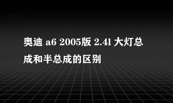 奥迪 a6 2005版 2.4l 大灯总成和半总成的区别