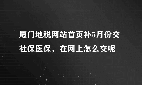 厦门地税网站首页补5月份交社保医保，在网上怎么交呢