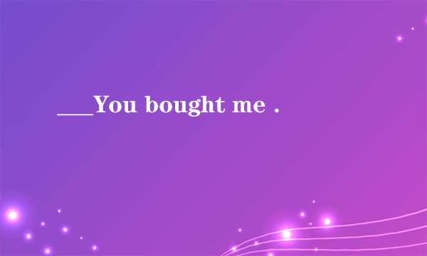 ___You bought me .