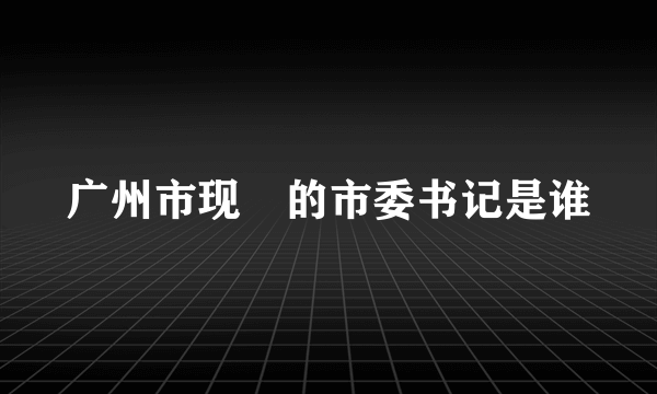 广州市现仼的市委书记是谁