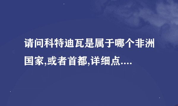 请问科特迪瓦是属于哪个非洲国家,或者首都,详细点...谢谢了!