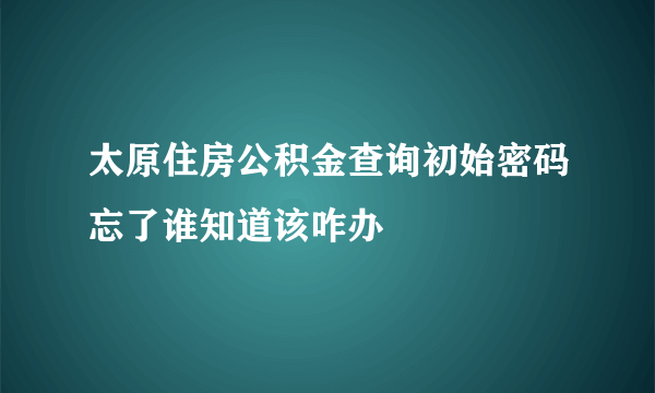 太原住房公积金查询初始密码忘了谁知道该咋办