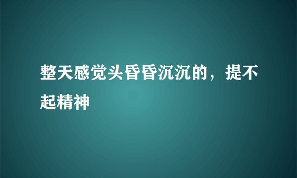 整天感觉头昏昏沉沉的，提不起精神