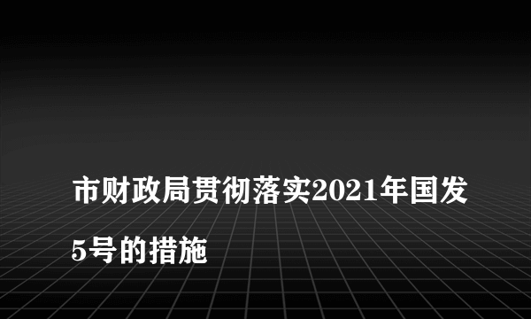 
市财政局贯彻落实2021年国发5号的措施

