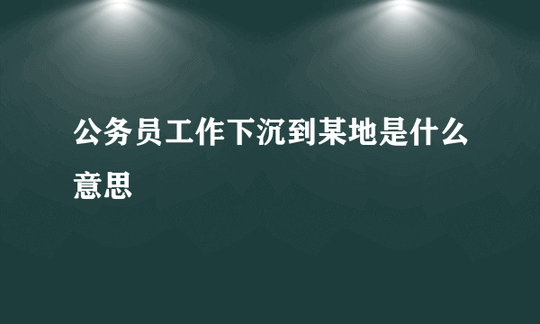 公务员工作下沉到某地是什么意思