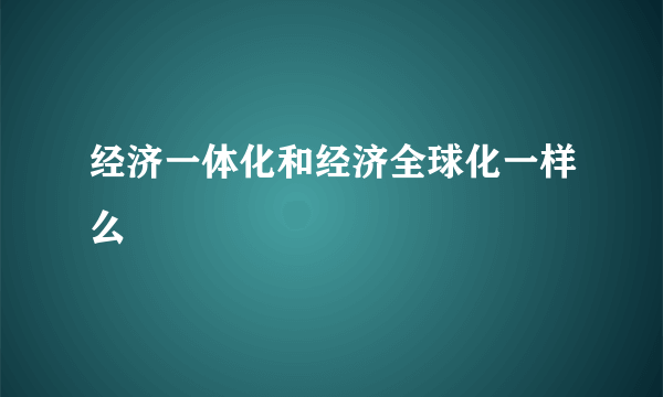 经济一体化和经济全球化一样么