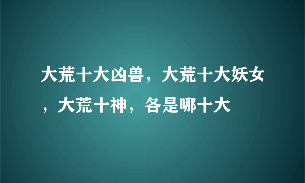 大荒十大凶兽，大荒十大妖女，大荒十神，各是哪十大