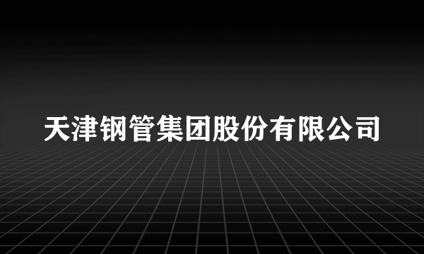 天津钢管集团股份有限公司