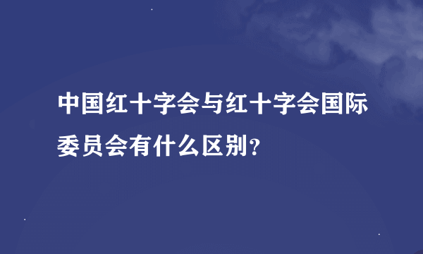 中国红十字会与红十字会国际委员会有什么区别？