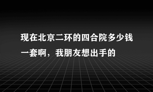 现在北京二环的四合院多少钱一套啊，我朋友想出手的