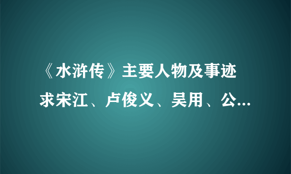 《水浒传》主要人物及事迹 求宋江、卢俊义、吴用、公孙胜、关胜、林冲 谢谢大家咯