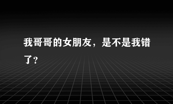 我哥哥的女朋友，是不是我错了？