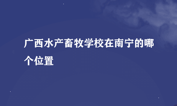 广西水产畜牧学校在南宁的哪个位置