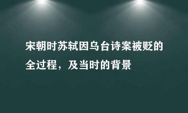 宋朝时苏轼因乌台诗案被贬的全过程，及当时的背景