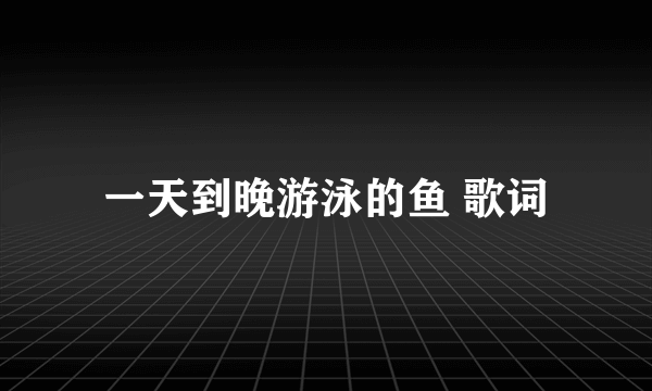 一天到晚游泳的鱼 歌词