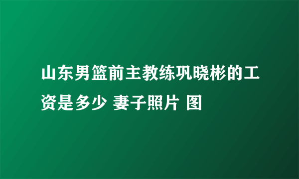 山东男篮前主教练巩晓彬的工资是多少 妻子照片 图