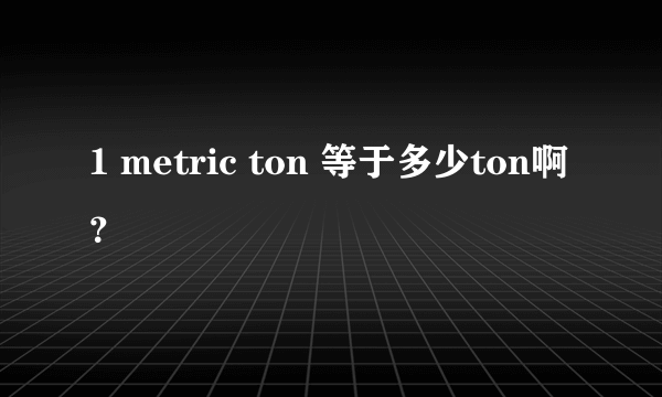 1 metric ton 等于多少ton啊？