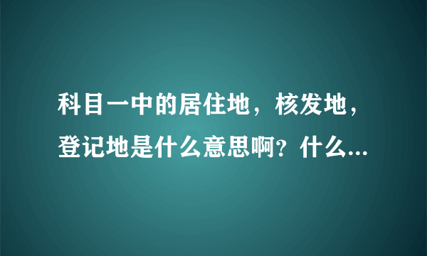 科目一中的居住地，核发地，登记地是什么意思啊？什么情况应该去哪种地？