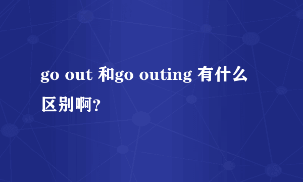 go out 和go outing 有什么区别啊？