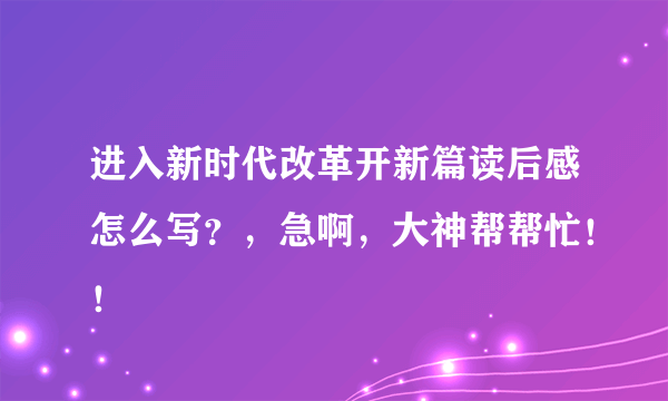 进入新时代改革开新篇读后感怎么写？，急啊，大神帮帮忙！！