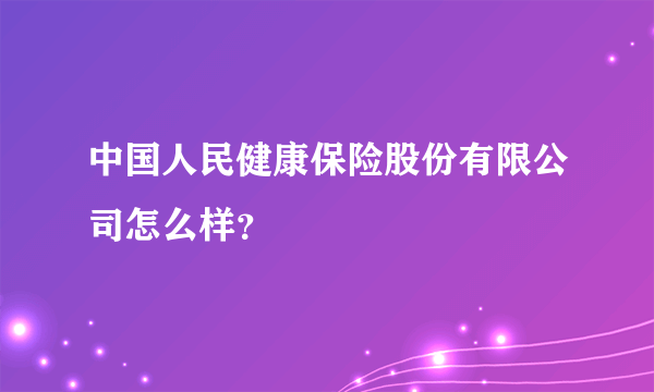 中国人民健康保险股份有限公司怎么样？