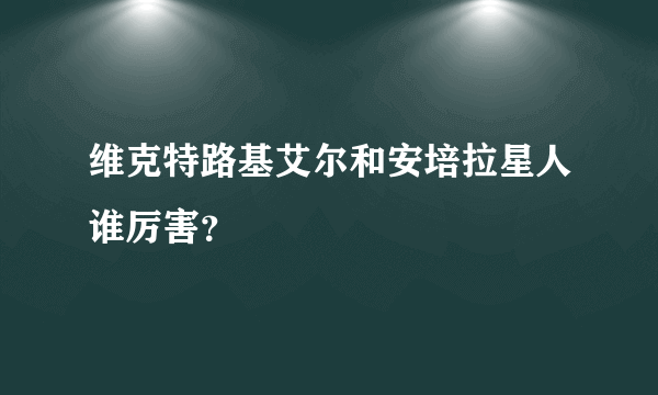 维克特路基艾尔和安培拉星人谁厉害？