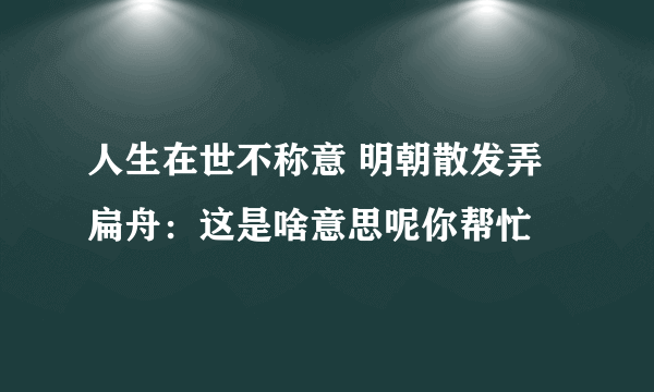 人生在世不称意 明朝散发弄扁舟：这是啥意思呢你帮忙