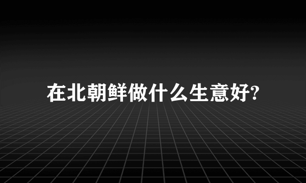 在北朝鲜做什么生意好?