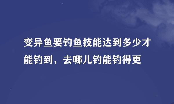 变异鱼要钓鱼技能达到多少才能钓到，去哪儿钓能钓得更