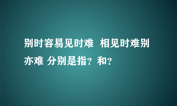 别时容易见时难  相见时难别亦难 分别是指？和？