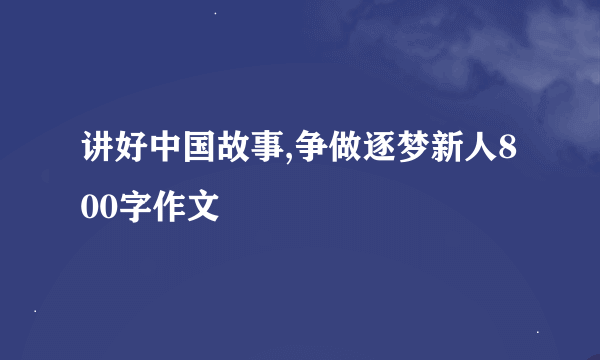 讲好中国故事,争做逐梦新人800字作文