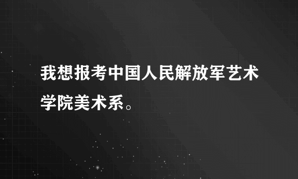 我想报考中国人民解放军艺术学院美术系。