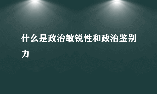 什么是政治敏锐性和政治鉴别力