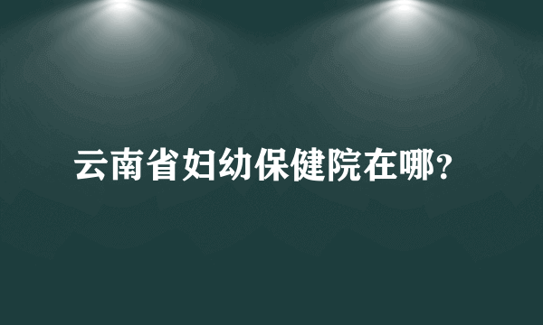 云南省妇幼保健院在哪？