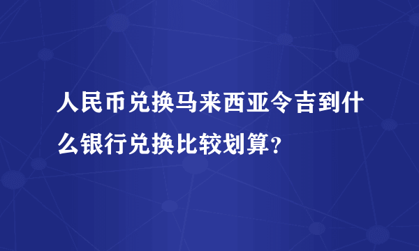 人民币兑换马来西亚令吉到什么银行兑换比较划算？