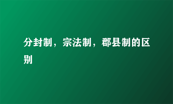 分封制，宗法制，郡县制的区别