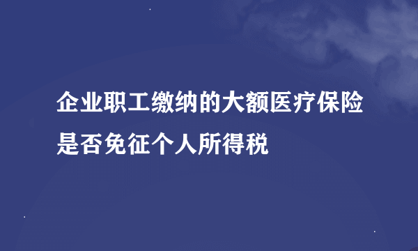 企业职工缴纳的大额医疗保险是否免征个人所得税