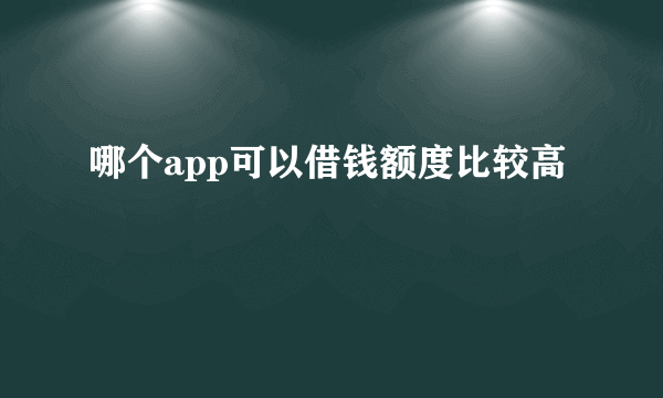 哪个app可以借钱额度比较高