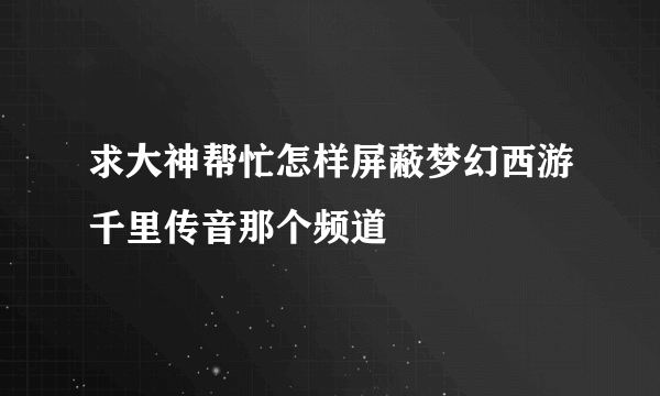 求大神帮忙怎样屏蔽梦幻西游千里传音那个频道