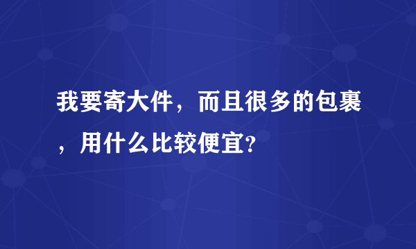 我要寄大件，而且很多的包裹，用什么比较便宜？