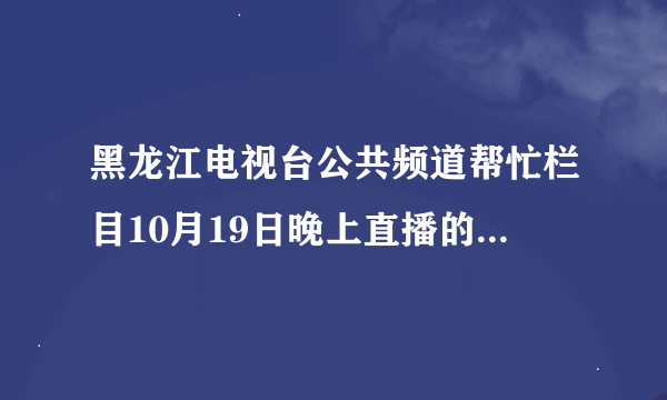 黑龙江电视台公共频道帮忙栏目10月19日晚上直播的视频在哪里能找到？？？？？？？？？