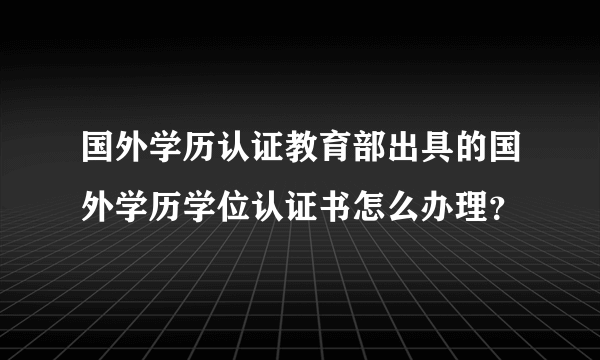 国外学历认证教育部出具的国外学历学位认证书怎么办理？