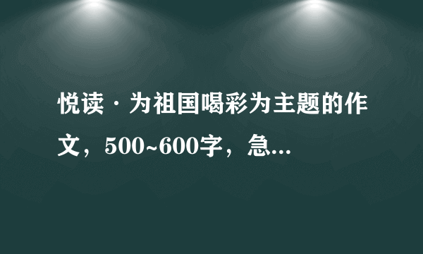 悦读·为祖国喝彩为主题的作文，500~600字，急需，求大佬们高抬贵手。