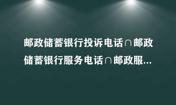 邮政储蓄银行投诉电话∩邮政储蓄银行服务电话∩邮政服务热线`````