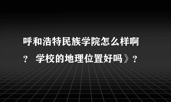 呼和浩特民族学院怎么样啊 ？ 学校的地理位置好吗》？