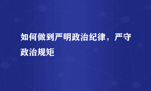 如何做到严明政治纪律，严守政治规矩