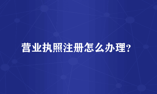 营业执照注册怎么办理？