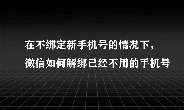 在不绑定新手机号的情况下，微信如何解绑已经不用的手机号