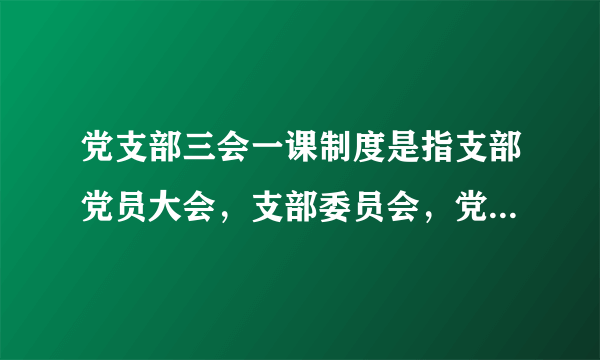 党支部三会一课制度是指支部党员大会，支部委员会，党小组会，啥